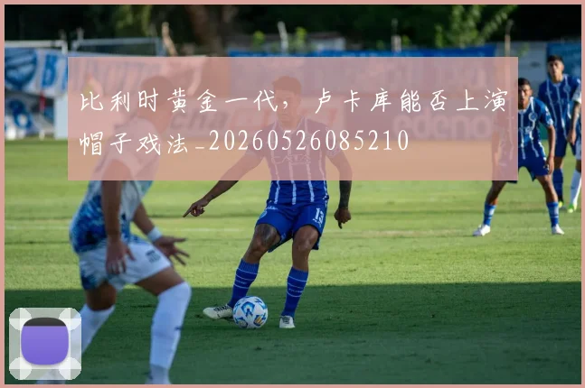 比利时黄金一代，卢卡库能否上演帽子戏法_20260526085210